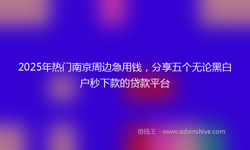 2025年热门南京周边急用钱，分享五个无论黑白户秒下款的贷款平台