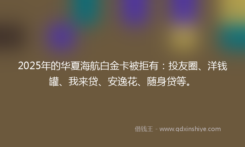 2025年的华夏海航白金卡被拒有：投友圈、洋钱罐、我来贷、安逸花、随身贷等。