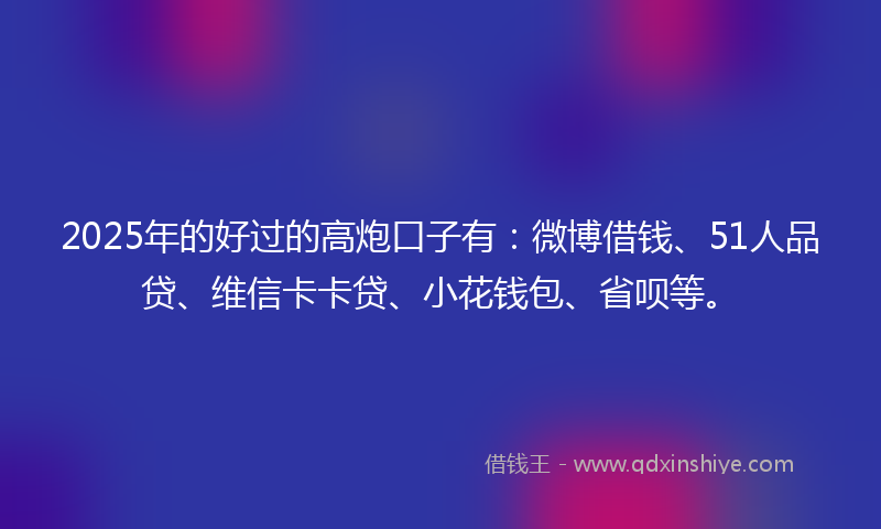 2025年的好过的高炮口子有：微博借钱、51人品贷、维信卡卡贷、小花钱包、省呗等。