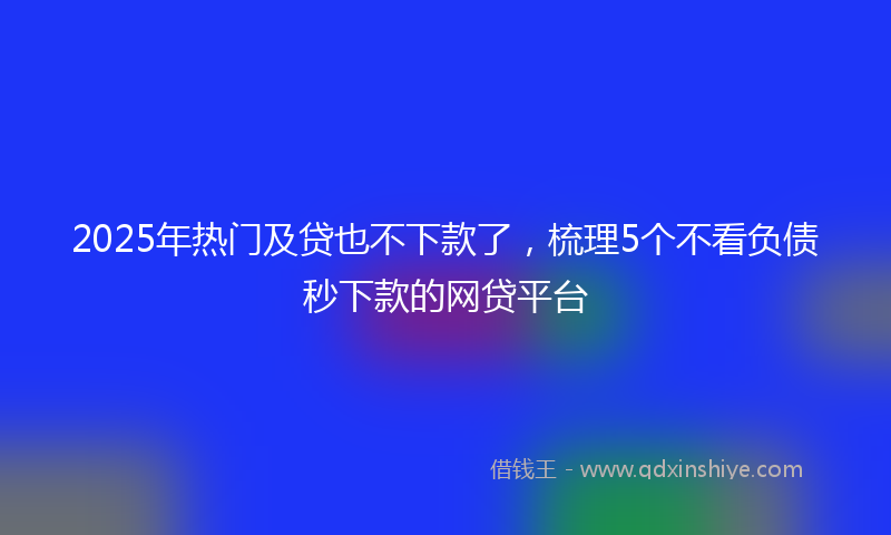 2025年热门及贷也不下款了，梳理5个不看负债秒下款的网贷平台