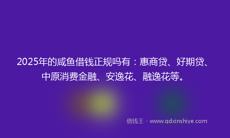 2025年的咸鱼借钱正规吗有：惠商贷、好期贷、中原消费金融、安逸花、融逸花等。