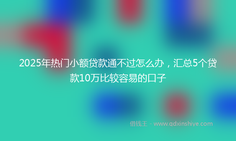 2025年热门小额贷款通不过怎么办，汇总5个贷款10万比较容易的口子
