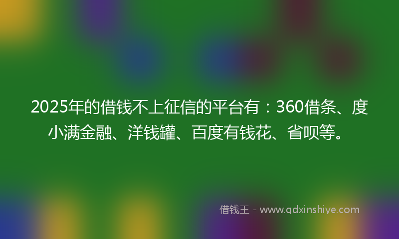 2025年的借钱不上征信的平台有：360借条、度小满金融、洋钱罐、百度有钱花、省呗等。