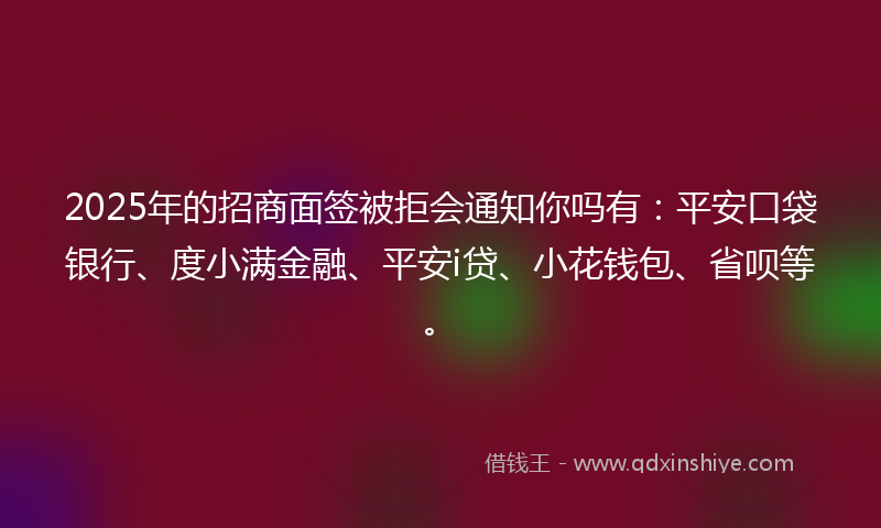 2025年的招商面签被拒会通知你吗有：平安口袋银行、度小满金融、平安i贷、小花钱包、省呗等。