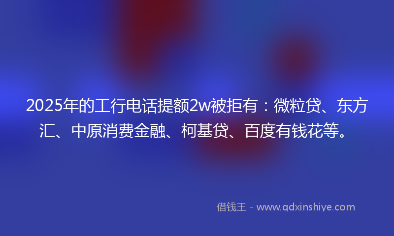 2025年的工行电话提额2w被拒有：微粒贷、东方汇、中原消费金融、柯基贷、百度有钱花等。