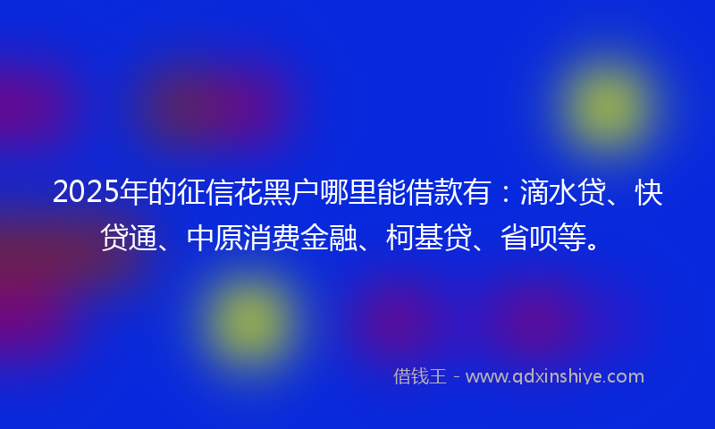 2025年的征信花黑户哪里能借款有：滴水贷、快贷通、中原消费金融、柯基贷、省呗等。