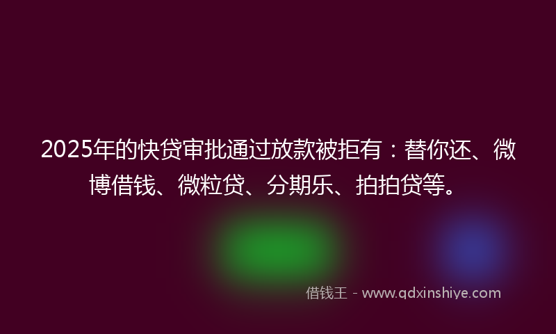 2025年的快贷审批通过放款被拒有：替你还、微博借钱、微粒贷、分期乐、拍拍贷等。