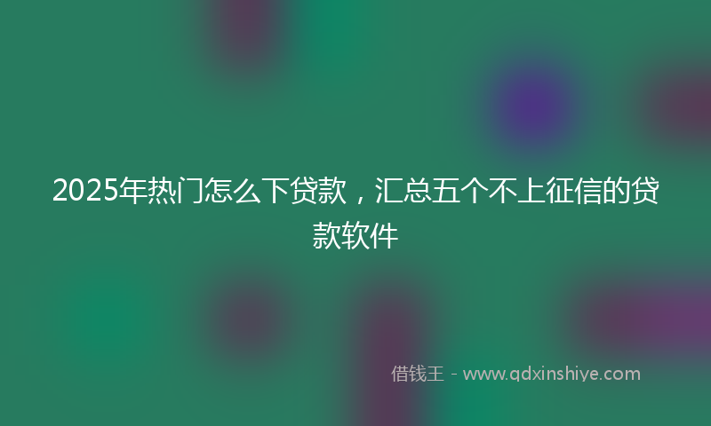 2025年热门怎么下贷款，汇总五个不上征信的贷款软件