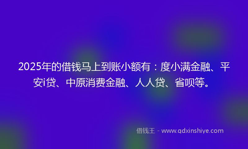 2025年的借钱马上到账小额有：度小满金融、平安i贷、中原消费金融、人人贷、省呗等。