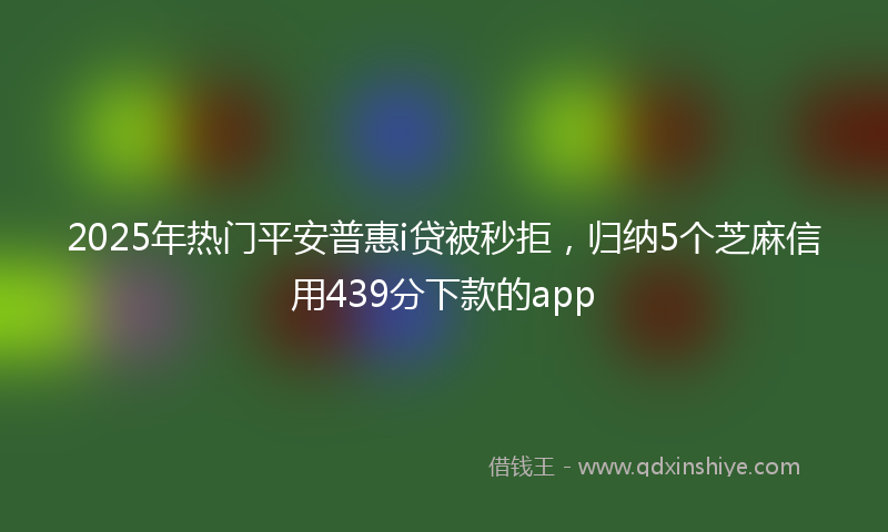 2025年热门平安普惠i贷被秒拒，归纳5个芝麻信用439分下款的app