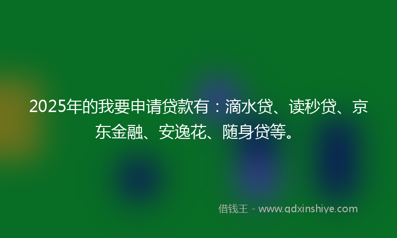 2025年的我要申请贷款有：滴水贷、读秒贷、京东金融、安逸花、随身贷等。