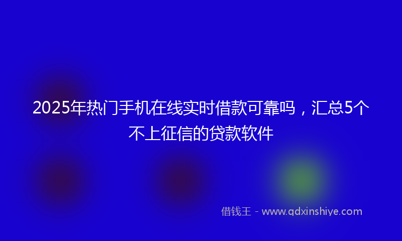 2025年热门手机在线实时借款可靠吗，汇总5个不上征信的贷款软件