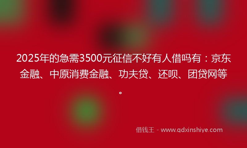 2025年的急需3500元征信不好有人借吗有：京东金融、中原消费金融、功夫贷、还呗、团贷网等。