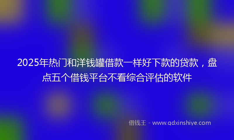 2025年热门和洋钱罐借款一样好下款的贷款，盘点五个借钱平台不看综合评估的软件
