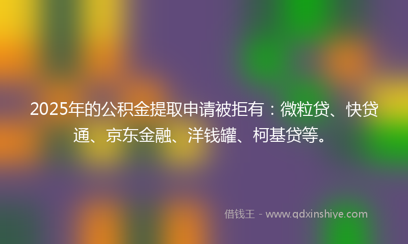 2025年的公积金提取申请被拒有：微粒贷、快贷通、京东金融、洋钱罐、柯基贷等。