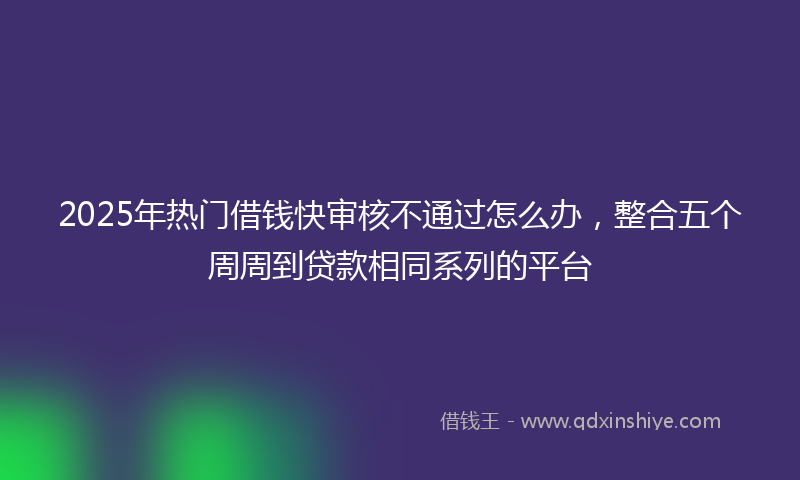 2025年热门借钱快审核不通过怎么办，整合五个周周到贷款相同系列的平台
