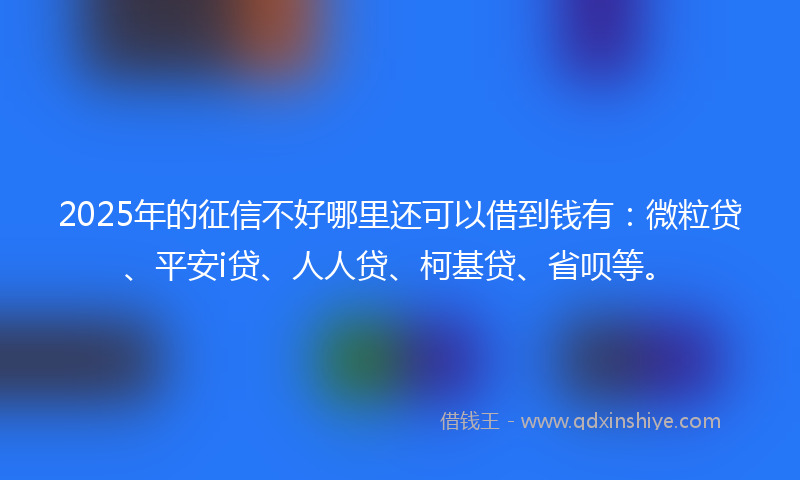2025年的征信不好哪里还可以借到钱有：微粒贷、平安i贷、人人贷、柯基贷、省呗等。
