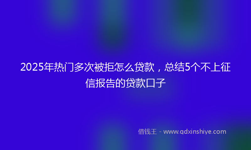 2025年热门多次被拒怎么贷款，总结5个不上征信报告的贷款口子