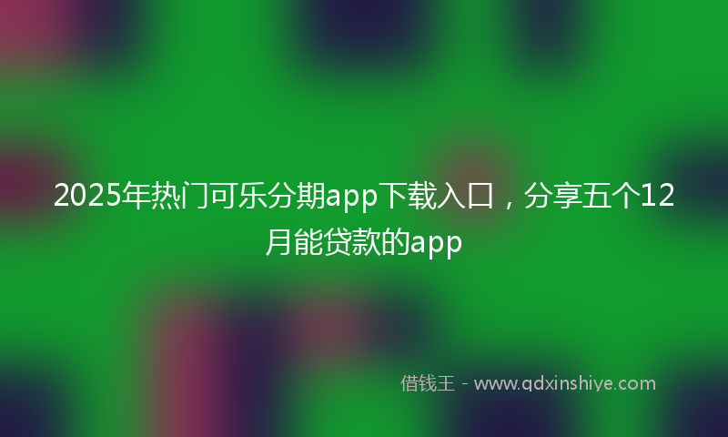 2025年热门可乐分期app下载入口，分享五个12月能贷款的app