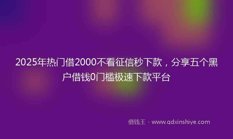 2025年热门借2000不看征信秒下款，分享五个黑户借钱0门槛极速下款平台