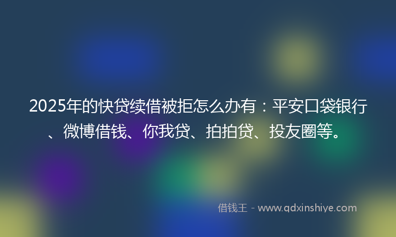 2025年的快贷续借被拒怎么办有：平安口袋银行、微博借钱、你我贷、拍拍贷、投友圈等。