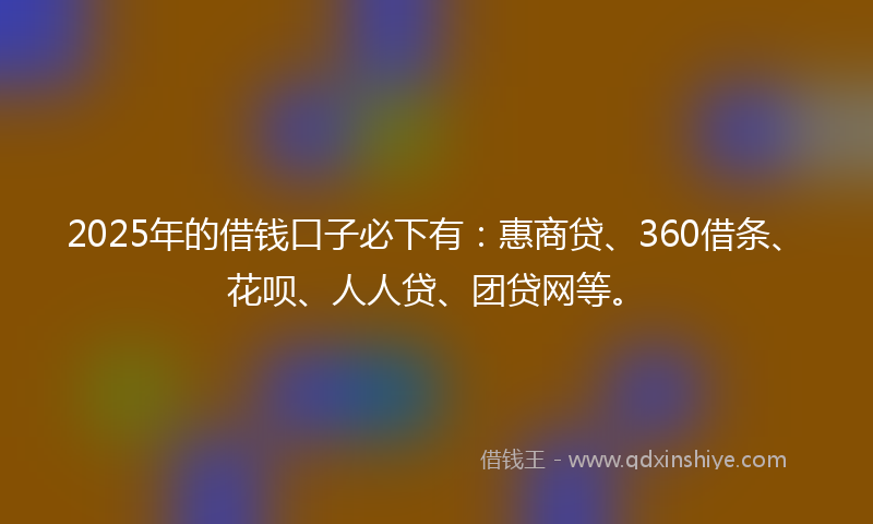 2025年的借钱口子必下有：惠商贷、360借条、花呗、人人贷、团贷网等。