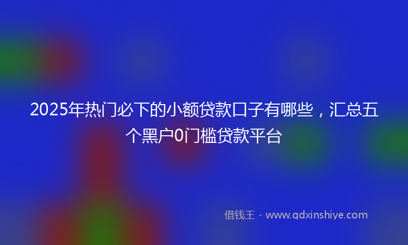 2025年热门必下的小额贷款口子有哪些，汇总五个黑户0门槛贷款平台