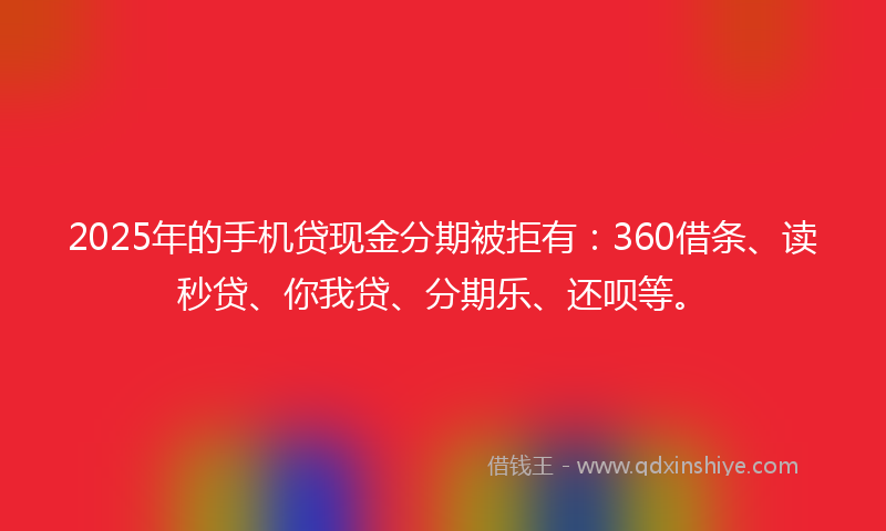 2025年的手机贷现金分期被拒有：360借条、读秒贷、你我贷、分期乐、还呗等。