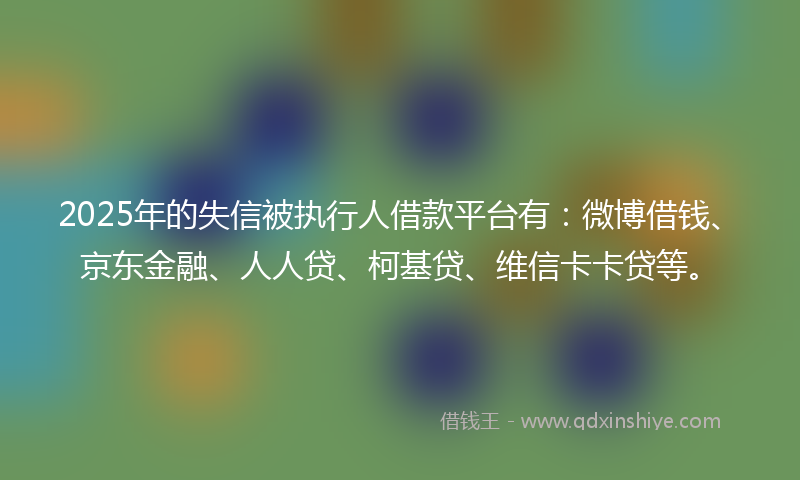 2025年的失信被执行人借款平台有：微博借钱、京东金融、人人贷、柯基贷、维信卡卡贷等。