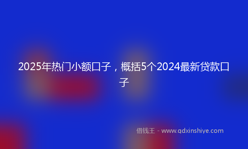 2025年热门小额口子，概括5个2024最新贷款口子