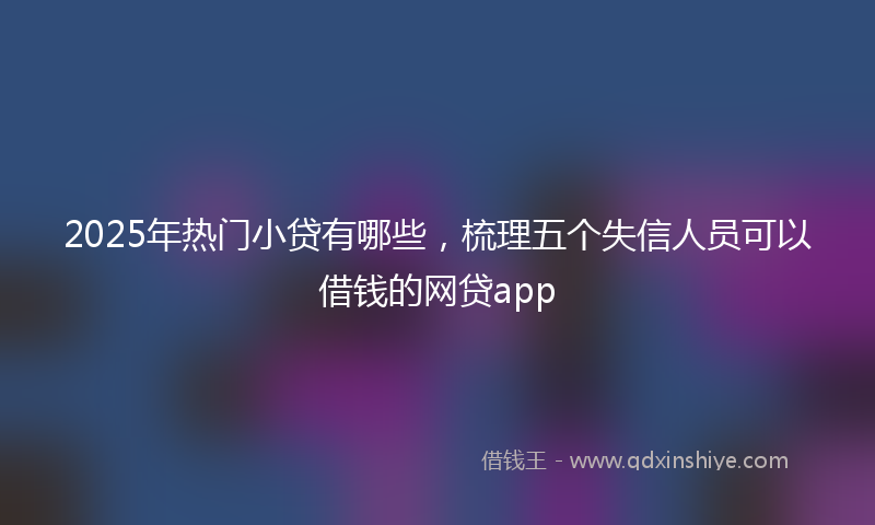 2025年热门小贷有哪些，梳理五个失信人员可以借钱的网贷app