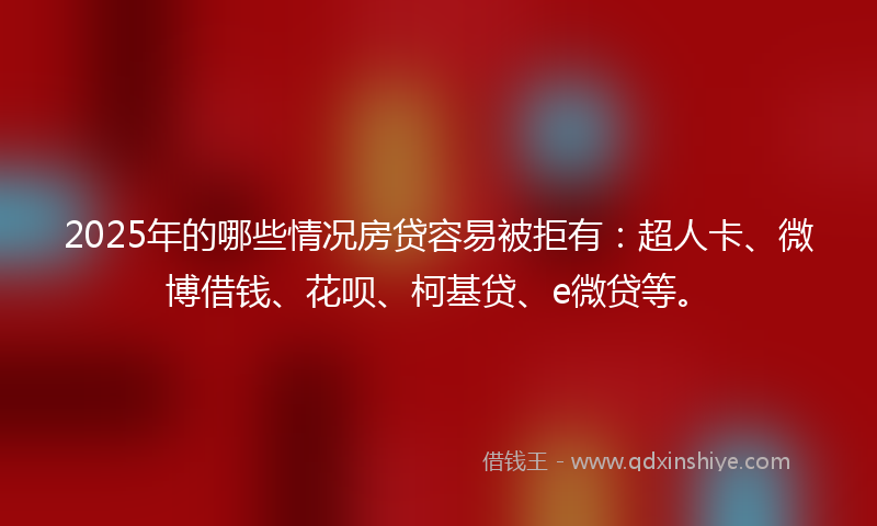 2025年的哪些情况房贷容易被拒有：超人卡、微博借钱、花呗、柯基贷、e微贷等。