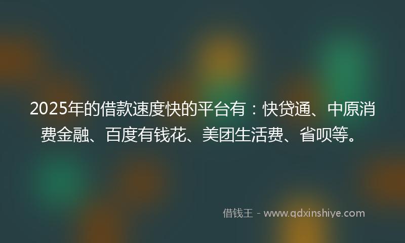 2025年的借款速度快的平台有：快贷通、中原消费金融、百度有钱花、美团生活费、省呗等。