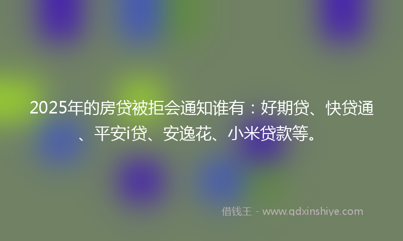 2025年的房贷被拒会通知谁有：好期贷、快贷通、平安i贷、安逸花、小米贷款等。