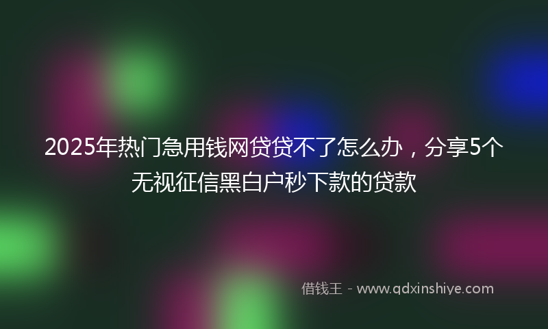 2025年热门急用钱网贷贷不了怎么办，分享5个无视征信黑白户秒下款的贷款