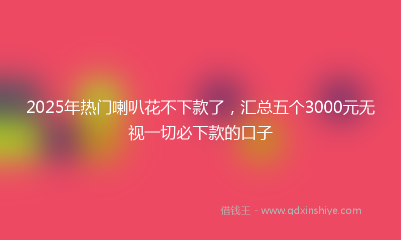 2025年热门喇叭花不下款了，汇总五个3000元无视一切必下款的口子