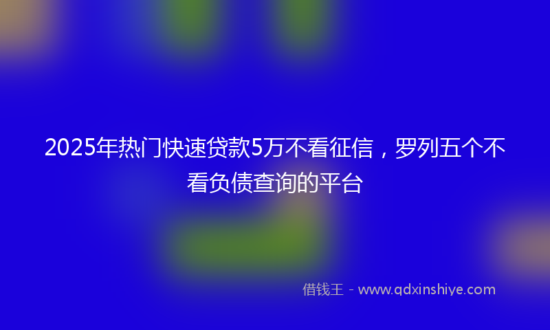 2025年热门快速贷款5万不看征信，罗列五个不看负债查询的平台