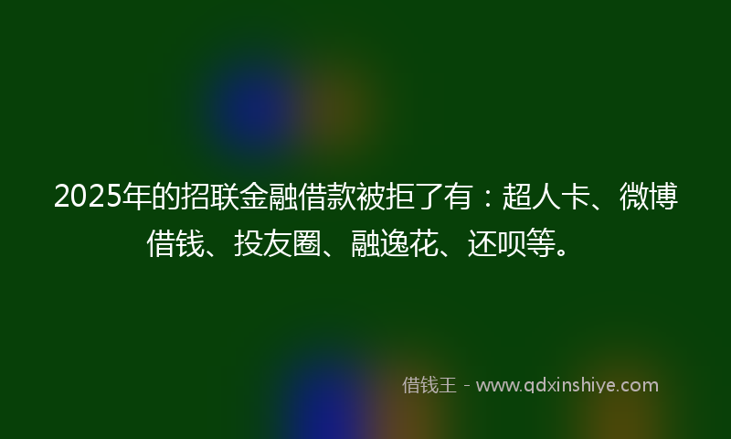 2025年的招联金融借款被拒了有：超人卡、微博借钱、投友圈、融逸花、还呗等。