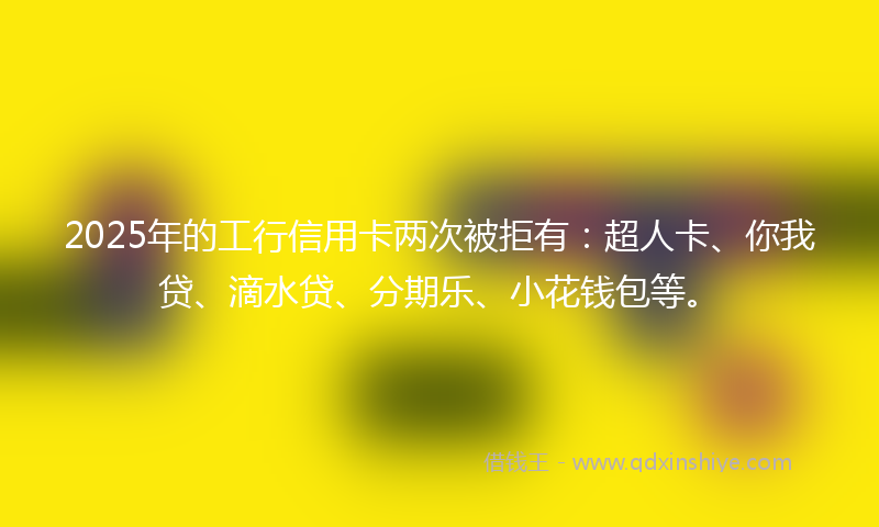 2025年的工行信用卡两次被拒有：超人卡、你我贷、滴水贷、分期乐、小花钱包等。