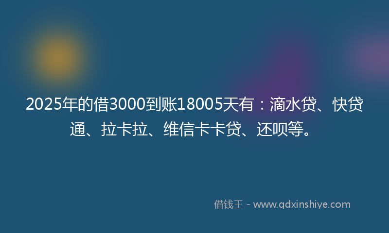2025年的借3000到账18005天有：滴水贷、快贷通、拉卡拉、维信卡卡贷、还呗等。