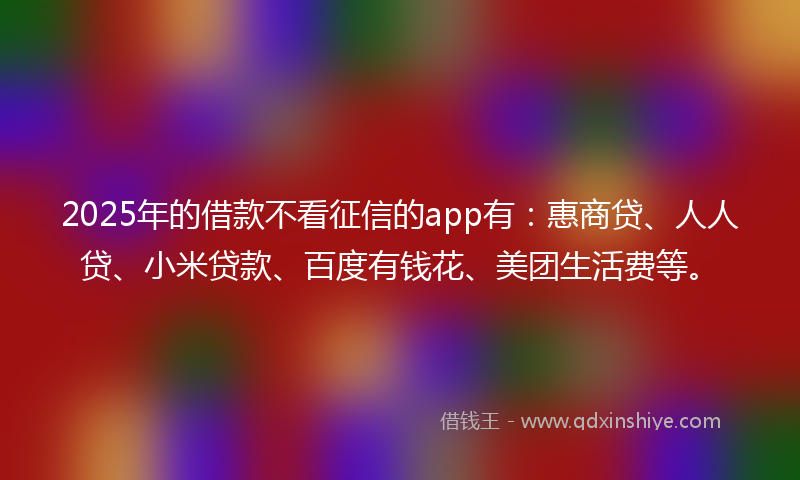 2025年的借款不看征信的app有：惠商贷、人人贷、小米贷款、百度有钱花、美团生活费等。