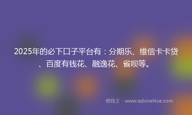 2025年的必下口子平台有：分期乐、维信卡卡贷、百度有钱花、融逸花、省呗等。