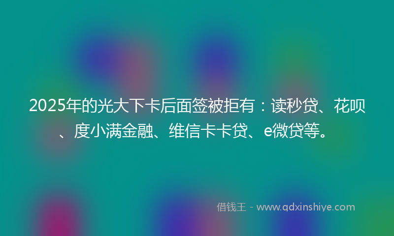 2025年的光大下卡后面签被拒有：读秒贷、花呗、度小满金融、维信卡卡贷、e微贷等。