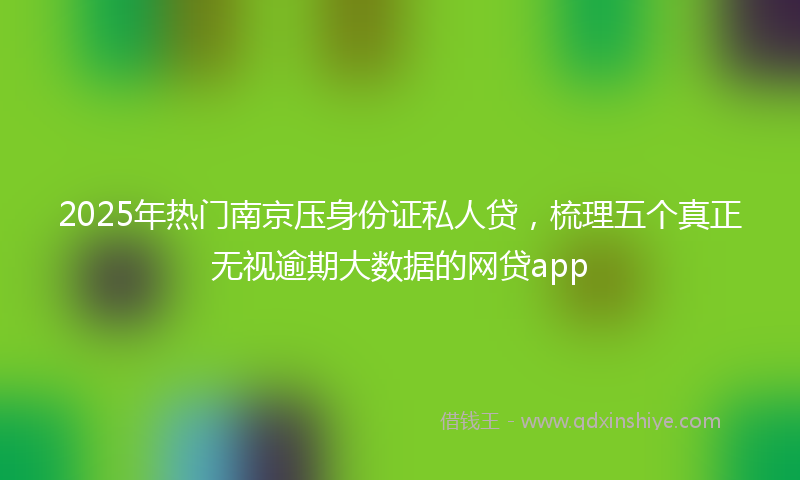 2025年热门南京压身份证私人贷，梳理五个真正无视逾期大数据的网贷app