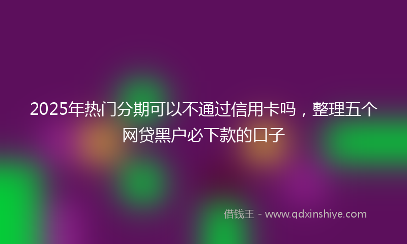 2025年热门分期可以不通过信用卡吗，整理五个网贷黑户必下款的口子