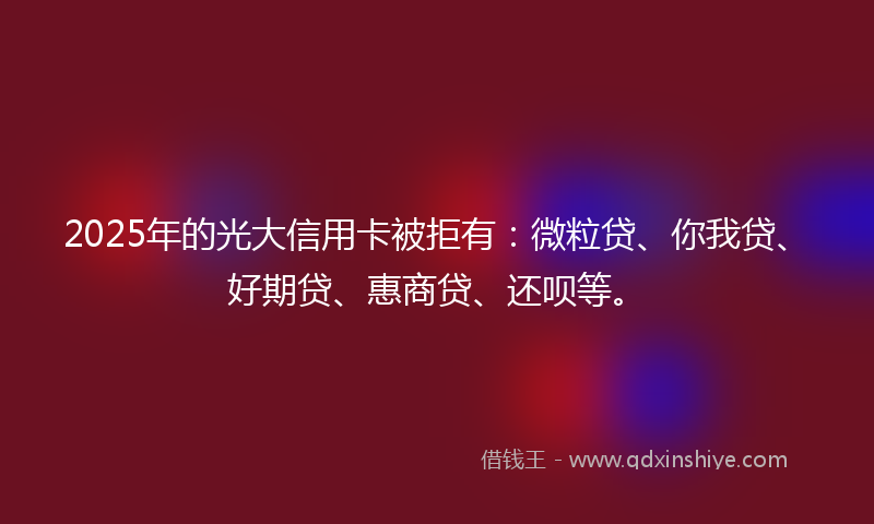 2025年的光大信用卡被拒有：微粒贷、你我贷、好期贷、惠商贷、还呗等。