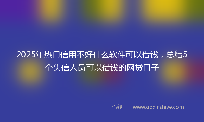 2025年热门信用不好什么软件可以借钱，总结5个失信人员可以借钱的网贷口子