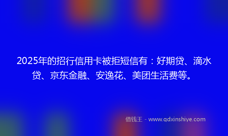2025年的招行信用卡被拒短信有：好期贷、滴水贷、京东金融、安逸花、美团生活费等。