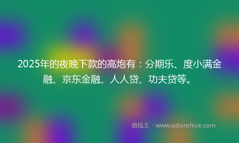 2025年的夜晚下款的高炮有：分期乐、度小满金融、京东金融、人人贷、功夫贷等。