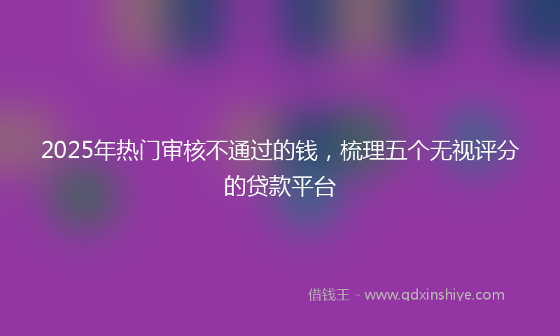 2025年热门审核不通过的钱，梳理五个无视评分的贷款平台
